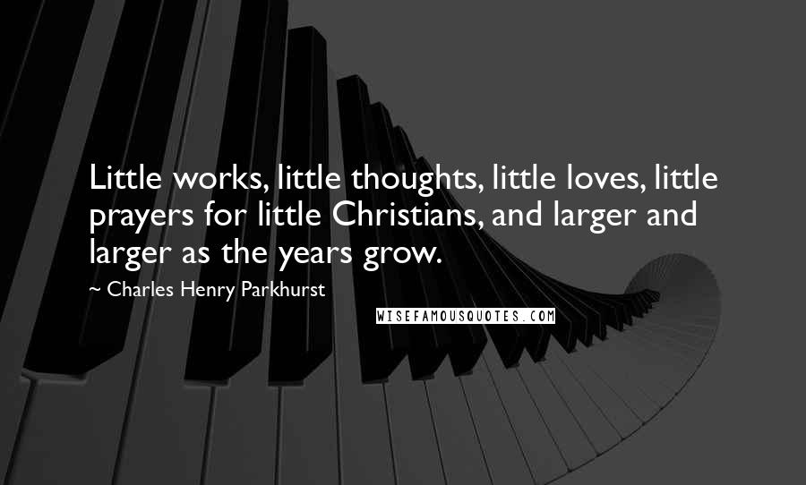 Charles Henry Parkhurst Quotes: Little works, little thoughts, little loves, little prayers for little Christians, and larger and larger as the years grow.