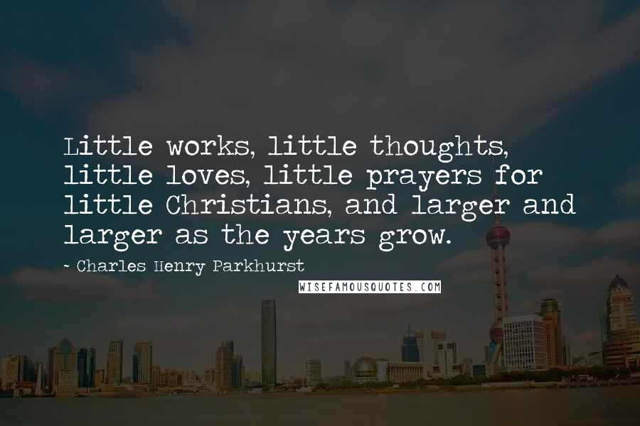 Charles Henry Parkhurst Quotes: Little works, little thoughts, little loves, little prayers for little Christians, and larger and larger as the years grow.