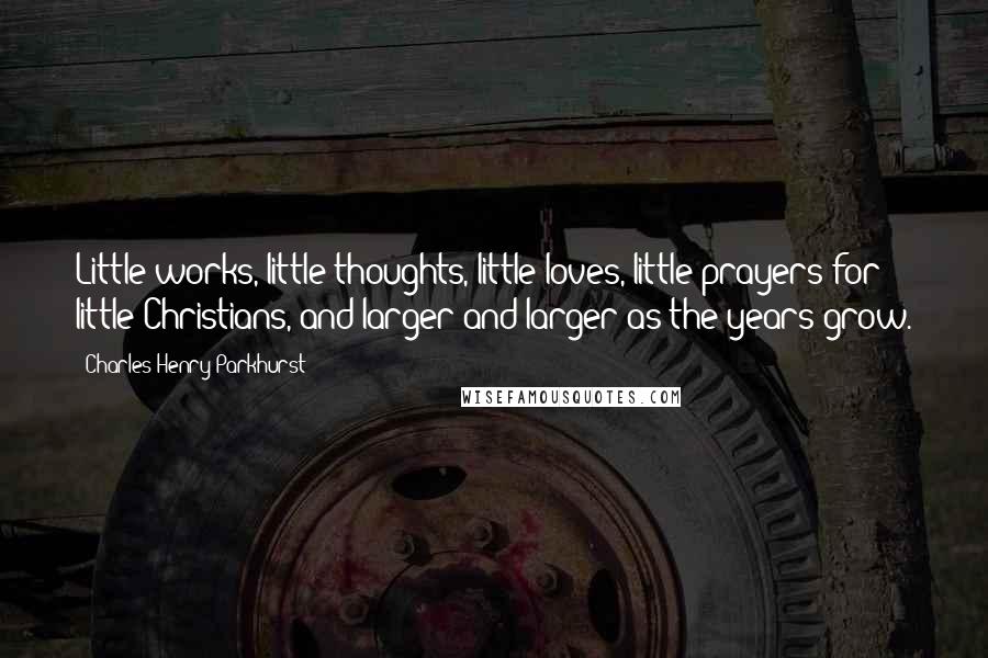 Charles Henry Parkhurst Quotes: Little works, little thoughts, little loves, little prayers for little Christians, and larger and larger as the years grow.