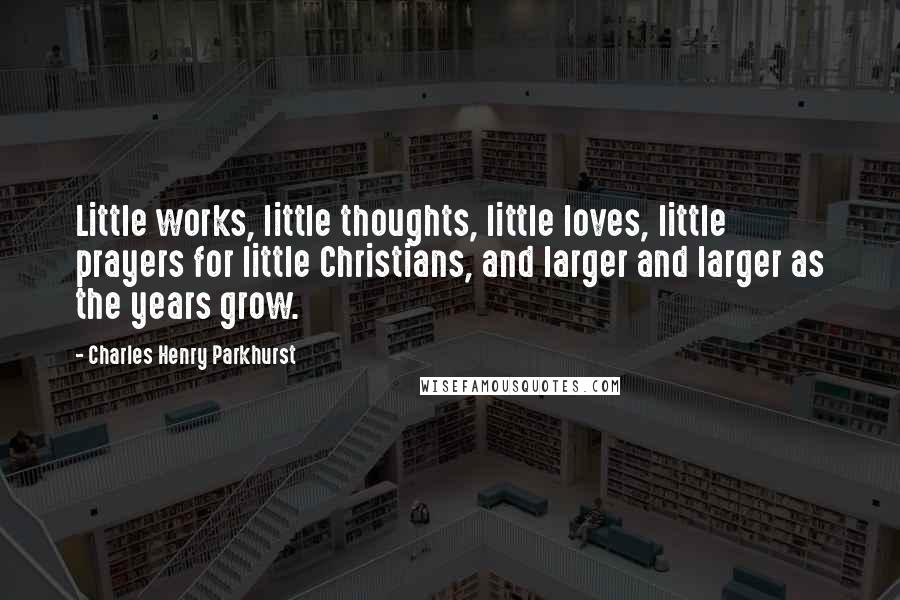 Charles Henry Parkhurst Quotes: Little works, little thoughts, little loves, little prayers for little Christians, and larger and larger as the years grow.