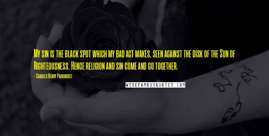 Charles Henry Parkhurst Quotes: My sin is the black spot which my bad act makes, seen against the disk of the Sun of Righteousness. Hence religion and sin come and go together.