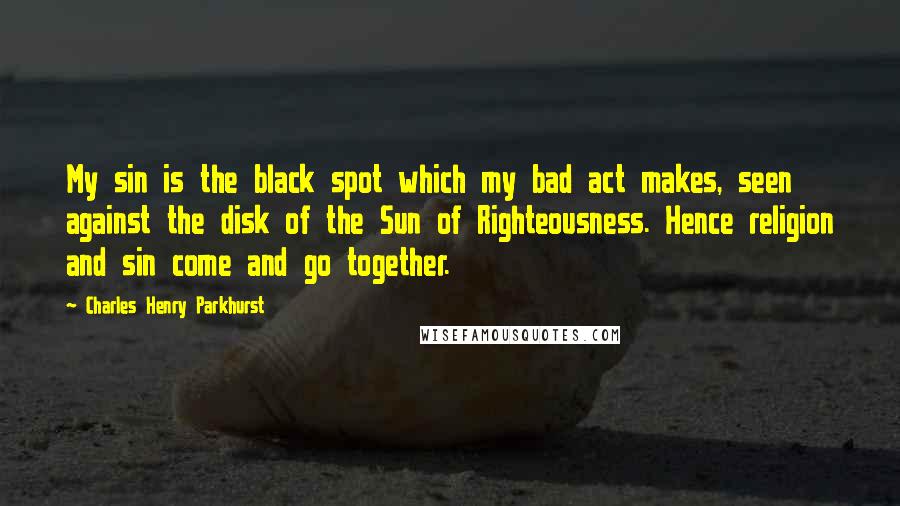 Charles Henry Parkhurst Quotes: My sin is the black spot which my bad act makes, seen against the disk of the Sun of Righteousness. Hence religion and sin come and go together.