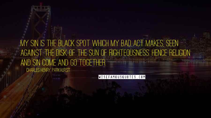 Charles Henry Parkhurst Quotes: My sin is the black spot which my bad act makes, seen against the disk of the Sun of Righteousness. Hence religion and sin come and go together.