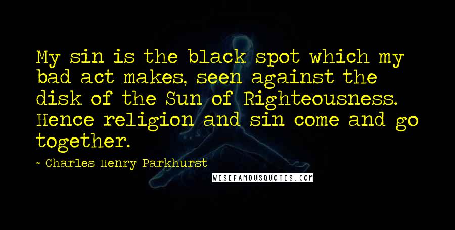 Charles Henry Parkhurst Quotes: My sin is the black spot which my bad act makes, seen against the disk of the Sun of Righteousness. Hence religion and sin come and go together.