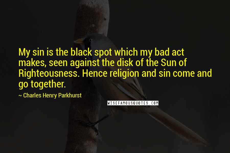 Charles Henry Parkhurst Quotes: My sin is the black spot which my bad act makes, seen against the disk of the Sun of Righteousness. Hence religion and sin come and go together.