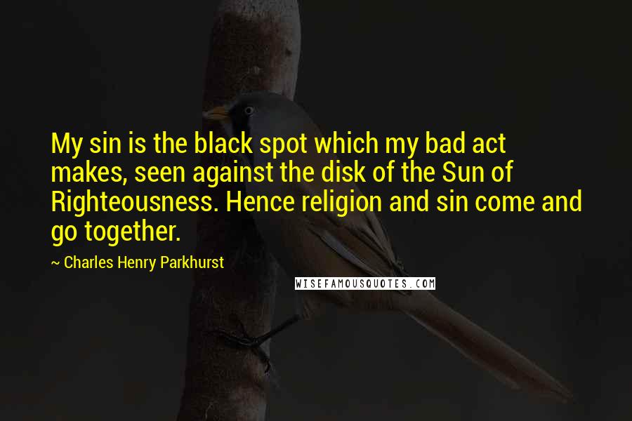 Charles Henry Parkhurst Quotes: My sin is the black spot which my bad act makes, seen against the disk of the Sun of Righteousness. Hence religion and sin come and go together.