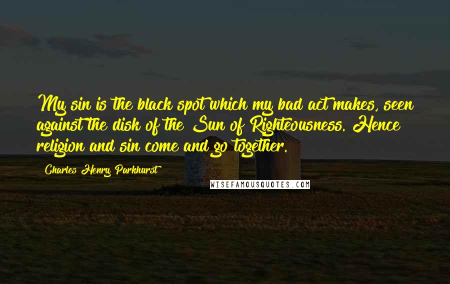 Charles Henry Parkhurst Quotes: My sin is the black spot which my bad act makes, seen against the disk of the Sun of Righteousness. Hence religion and sin come and go together.