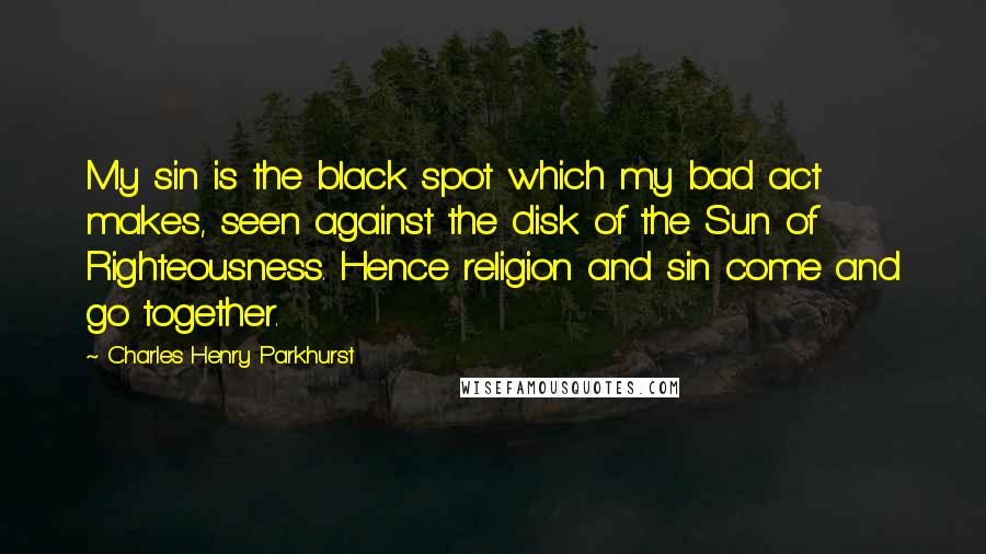 Charles Henry Parkhurst Quotes: My sin is the black spot which my bad act makes, seen against the disk of the Sun of Righteousness. Hence religion and sin come and go together.