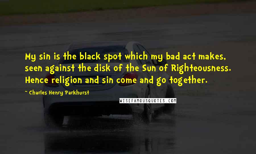 Charles Henry Parkhurst Quotes: My sin is the black spot which my bad act makes, seen against the disk of the Sun of Righteousness. Hence religion and sin come and go together.