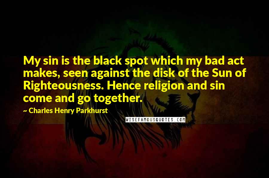 Charles Henry Parkhurst Quotes: My sin is the black spot which my bad act makes, seen against the disk of the Sun of Righteousness. Hence religion and sin come and go together.