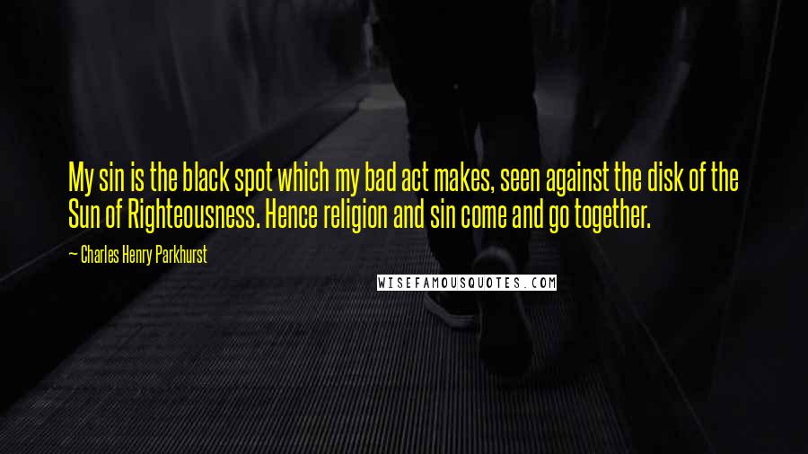 Charles Henry Parkhurst Quotes: My sin is the black spot which my bad act makes, seen against the disk of the Sun of Righteousness. Hence religion and sin come and go together.