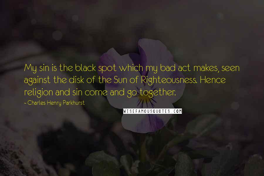 Charles Henry Parkhurst Quotes: My sin is the black spot which my bad act makes, seen against the disk of the Sun of Righteousness. Hence religion and sin come and go together.