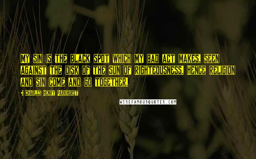 Charles Henry Parkhurst Quotes: My sin is the black spot which my bad act makes, seen against the disk of the Sun of Righteousness. Hence religion and sin come and go together.