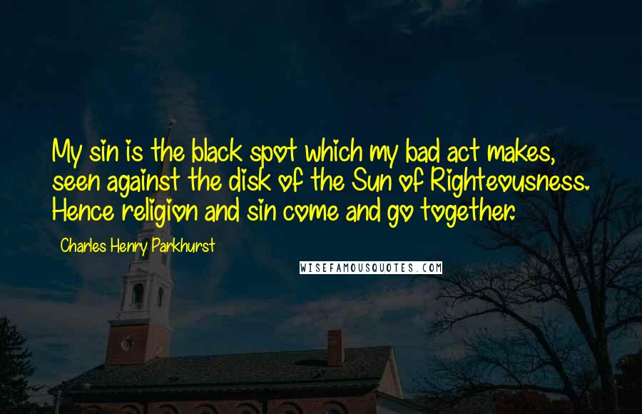 Charles Henry Parkhurst Quotes: My sin is the black spot which my bad act makes, seen against the disk of the Sun of Righteousness. Hence religion and sin come and go together.