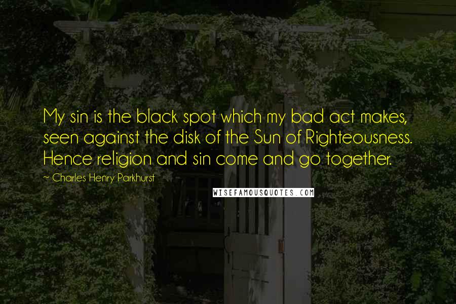 Charles Henry Parkhurst Quotes: My sin is the black spot which my bad act makes, seen against the disk of the Sun of Righteousness. Hence religion and sin come and go together.