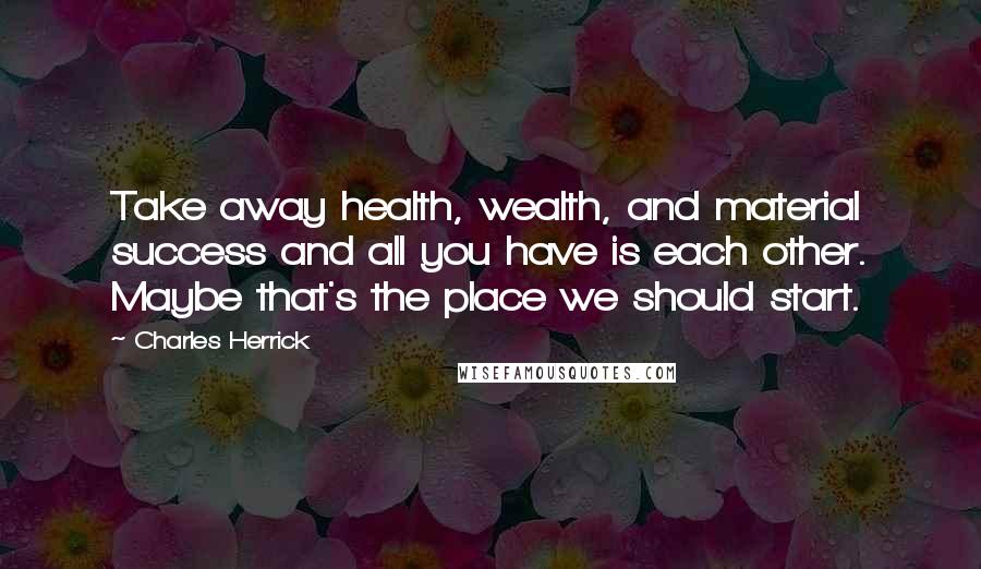 Charles Herrick Quotes: Take away health, wealth, and material success and all you have is each other. Maybe that's the place we should start.