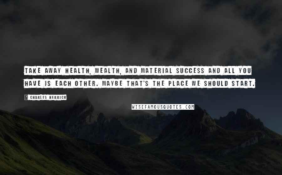 Charles Herrick Quotes: Take away health, wealth, and material success and all you have is each other. Maybe that's the place we should start.