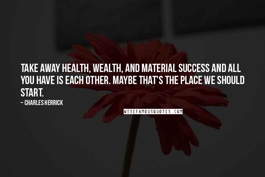 Charles Herrick Quotes: Take away health, wealth, and material success and all you have is each other. Maybe that's the place we should start.