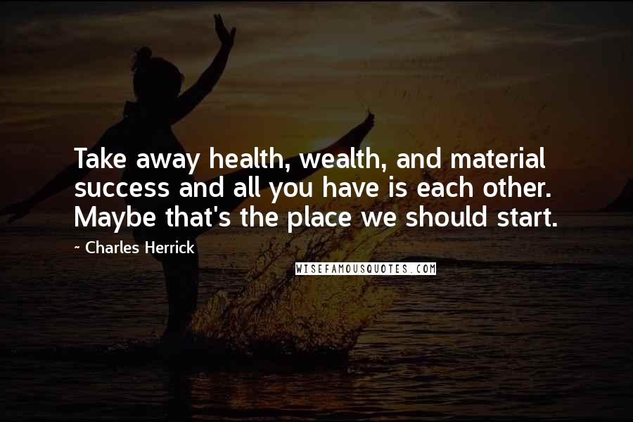 Charles Herrick Quotes: Take away health, wealth, and material success and all you have is each other. Maybe that's the place we should start.