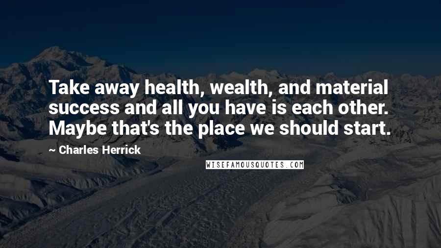 Charles Herrick Quotes: Take away health, wealth, and material success and all you have is each other. Maybe that's the place we should start.