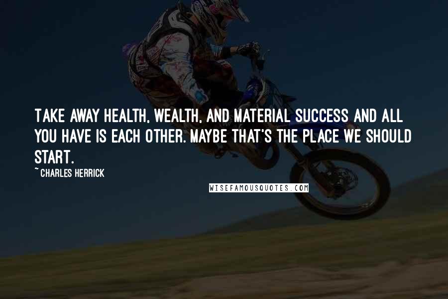 Charles Herrick Quotes: Take away health, wealth, and material success and all you have is each other. Maybe that's the place we should start.