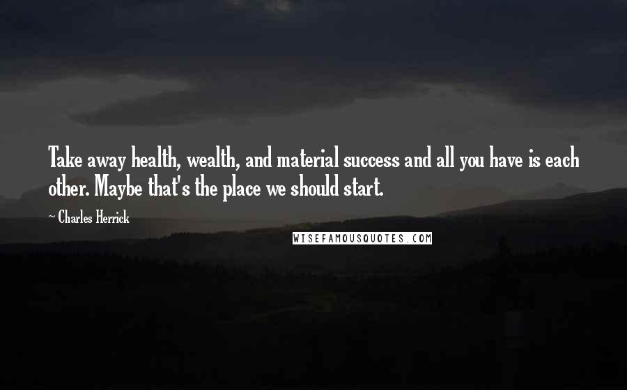 Charles Herrick Quotes: Take away health, wealth, and material success and all you have is each other. Maybe that's the place we should start.