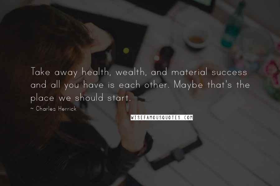 Charles Herrick Quotes: Take away health, wealth, and material success and all you have is each other. Maybe that's the place we should start.