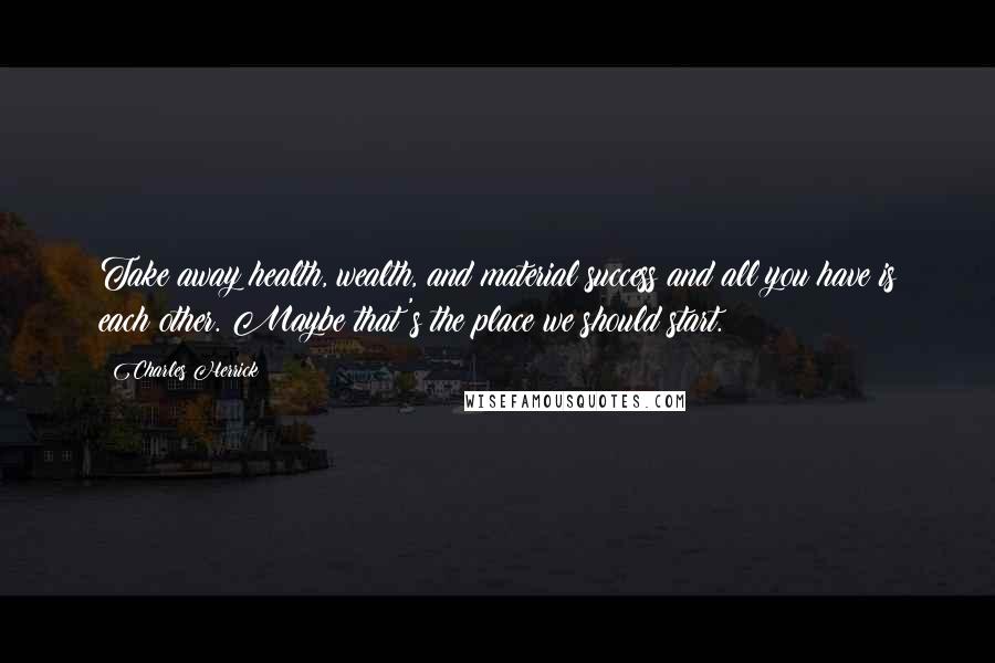 Charles Herrick Quotes: Take away health, wealth, and material success and all you have is each other. Maybe that's the place we should start.