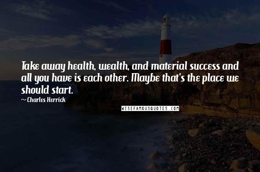 Charles Herrick Quotes: Take away health, wealth, and material success and all you have is each other. Maybe that's the place we should start.