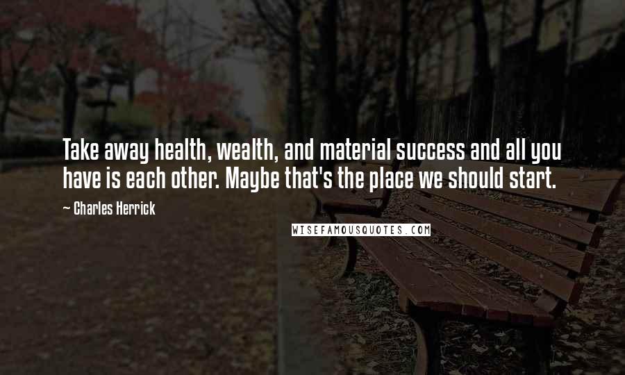 Charles Herrick Quotes: Take away health, wealth, and material success and all you have is each other. Maybe that's the place we should start.