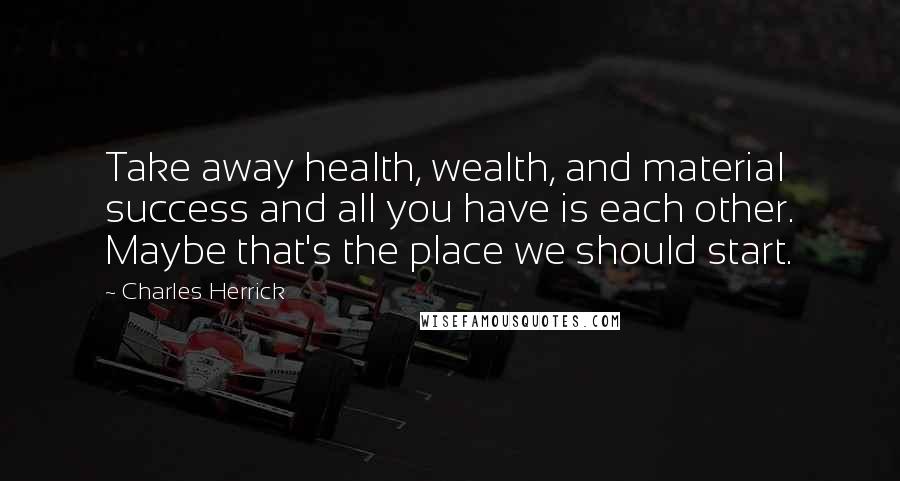 Charles Herrick Quotes: Take away health, wealth, and material success and all you have is each other. Maybe that's the place we should start.