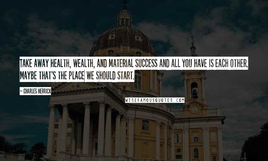 Charles Herrick Quotes: Take away health, wealth, and material success and all you have is each other. Maybe that's the place we should start.