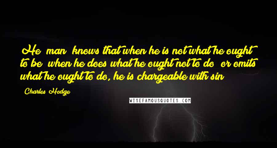 Charles Hodge Quotes: He [man] knows that when he is not what he ought to be; when he does what he ought not to do; or omits what he ought to do, he is chargeable with sin