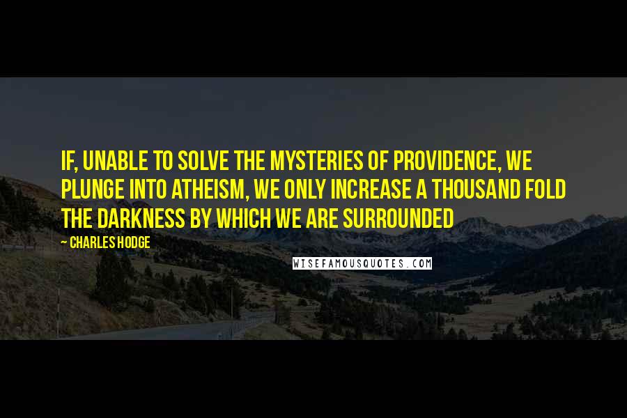 Charles Hodge Quotes: If, unable to solve the mysteries of Providence, we plunge into Atheism, we only increase a thousand fold the darkness by which we are surrounded