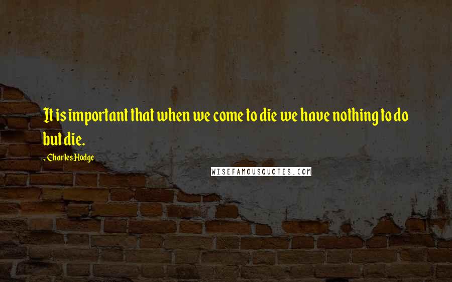 Charles Hodge Quotes: It is important that when we come to die we have nothing to do but die.