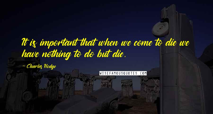 Charles Hodge Quotes: It is important that when we come to die we have nothing to do but die.