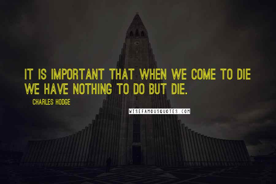 Charles Hodge Quotes: It is important that when we come to die we have nothing to do but die.