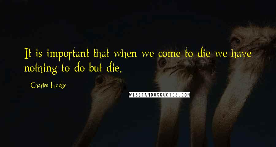 Charles Hodge Quotes: It is important that when we come to die we have nothing to do but die.