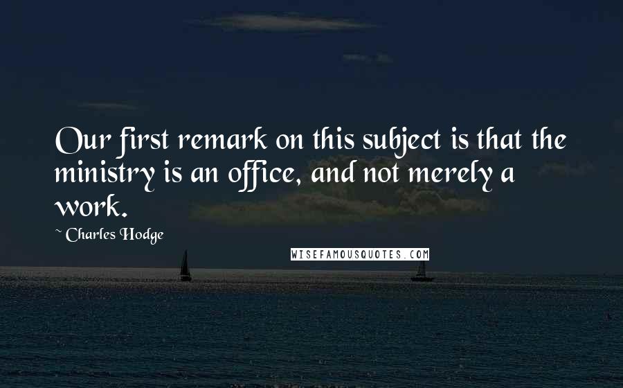 Charles Hodge Quotes: Our first remark on this subject is that the ministry is an office, and not merely a work.