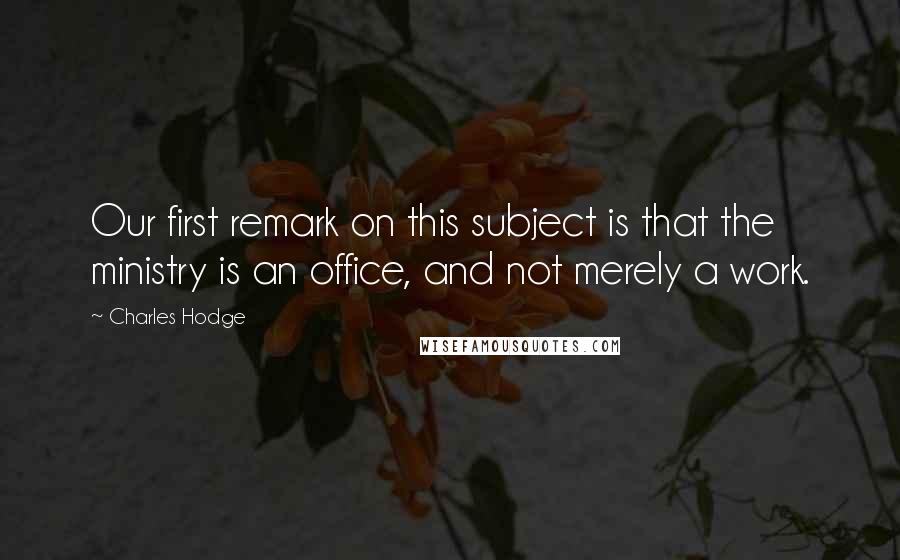 Charles Hodge Quotes: Our first remark on this subject is that the ministry is an office, and not merely a work.