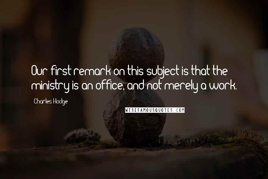 Charles Hodge Quotes: Our first remark on this subject is that the ministry is an office, and not merely a work.