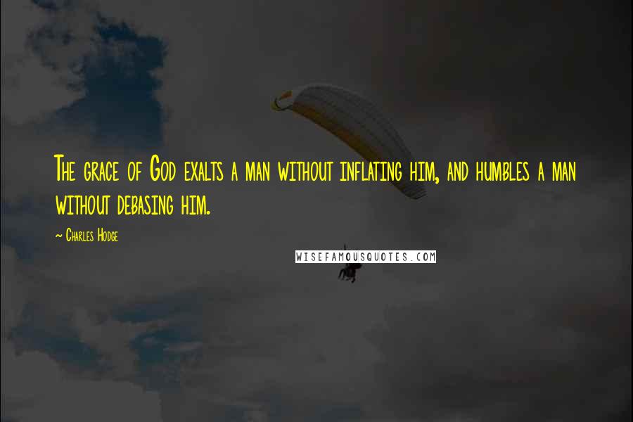 Charles Hodge Quotes: The grace of God exalts a man without inflating him, and humbles a man without debasing him.