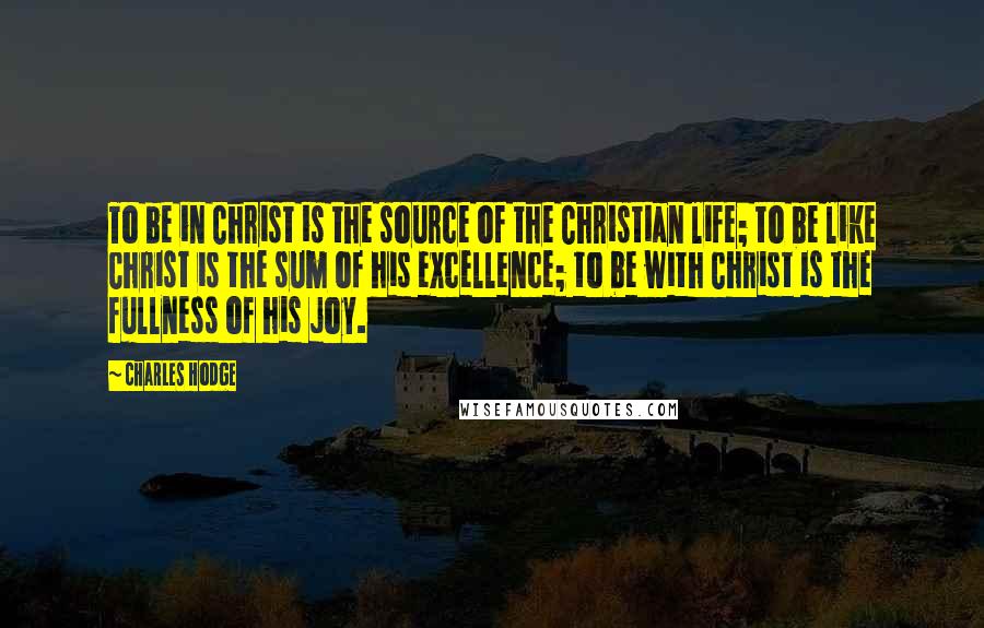 Charles Hodge Quotes: To be in Christ is the source of the Christian life; to be like Christ is the sum of his excellence; to be with Christ is the fullness of his joy.