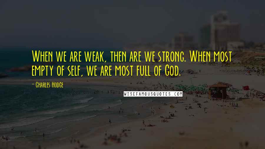 Charles Hodge Quotes: When we are weak, then are we strong. When most empty of self, we are most full of God.