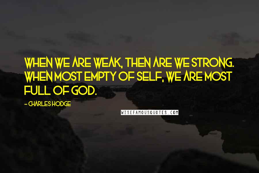 Charles Hodge Quotes: When we are weak, then are we strong. When most empty of self, we are most full of God.