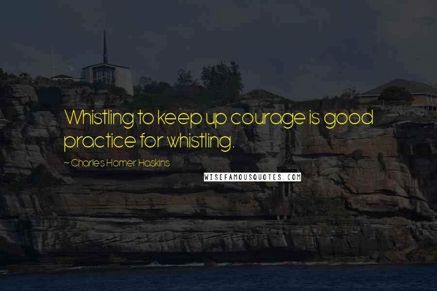 Charles Homer Haskins Quotes: Whistling to keep up courage is good practice for whistling.