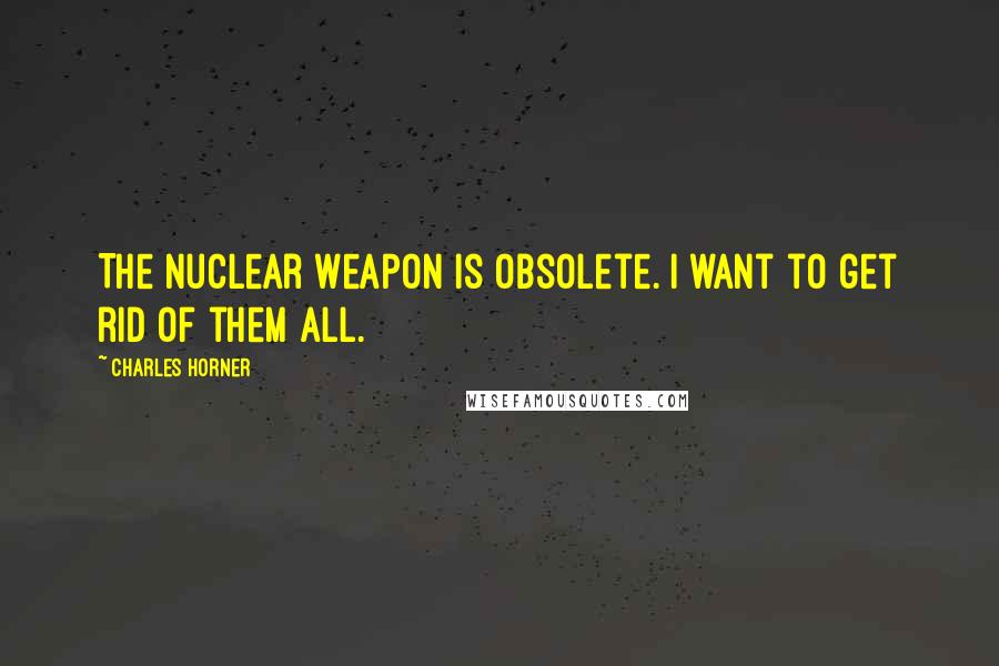 Charles Horner Quotes: The nuclear weapon is obsolete. I want to get rid of them all.