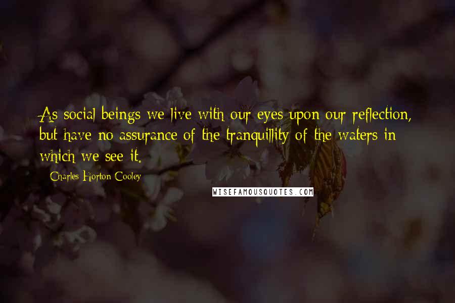 Charles Horton Cooley Quotes: As social beings we live with our eyes upon our reflection, but have no assurance of the tranquillity of the waters in which we see it.