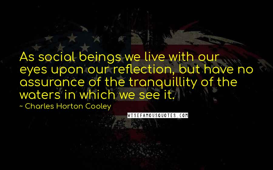 Charles Horton Cooley Quotes: As social beings we live with our eyes upon our reflection, but have no assurance of the tranquillity of the waters in which we see it.