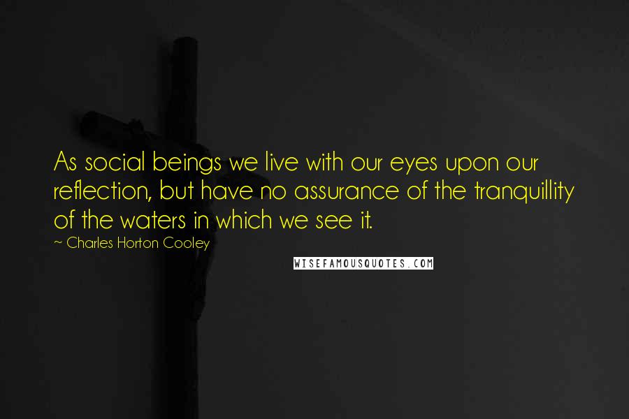 Charles Horton Cooley Quotes: As social beings we live with our eyes upon our reflection, but have no assurance of the tranquillity of the waters in which we see it.